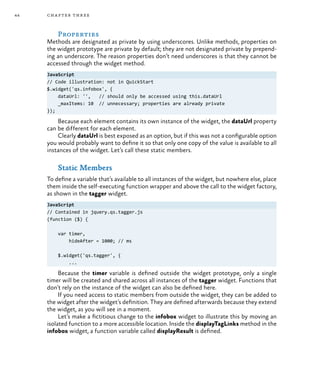 44 chapter three
Properties
Methods are designated as private by using underscores. Unlike methods, properties on
the widget prototype are private by default; they are not designated private by prepend-
ing an underscore. The reason properties don’t need underscores is that they cannot be
accessed through the widget method.
JavaScript
// Code illustration: not in QuickStart
$.widget('qs.infobox', {
dataUrl: '', // should only be accessed using this.dataUrl
_maxItems: 10 // unnecessary; properties are already private
});
Because each element contains its own instance of the widget, the dataUrl property
can be different for each element.
Clearly dataUrl is best exposed as an option, but if this was not a configurable option
you would probably want to define it so that only one copy of the value is available to all
instances of the widget. Let’s call these static members.
Static Members
To define a variable that’s available to all instances of the widget, but nowhere else, place
them inside the self-executing function wrapper and above the call to the widget factory,
as shown in the tagger widget.
JavaScript
// Contained in jquery.qs.tagger.js
(function ($) {
var timer,
hideAfter = 1000; // ms
$.widget('qs.tagger', {
...
Because the timer variable is defined outside the widget prototype, only a single
timer will be created and shared across all instances of the tagger widget. Functions that
don’t rely on the instance of the widget can also be defined here.
If you need access to static members from outside the widget, they can be added to
the widget after the widget’s definition. They are defined afterwards because they extend
the widget, as you will see in a moment.
Let’s make a fictitious change to the infobox widget to illustrate this by moving an
isolated function to a more accessible location. Inside the displayTagLinks method in the
infobox widget, a function variable called displayResult is defined.
 