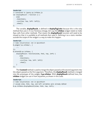 45jquery ui widgets
JavaScript
// Contained in jquery.qs.infobox.js
var displayResult = function () {
elem
.html(html);
.css({top: top, left: left});
.show();
};
The variable, displayResult, is defined in displayTagLinks because this is the only
method that uses it. In our fictitious change, let’s say the infobox widget needs to make
Ajax calls from other methods. That means the displayResult function will need to be
moved so that it is available to all methods that need it. Defining it as a static member
outside the scope of the widget is a way to make this happen.
JavaScript
// Code illustration: not in QuickStart
$.widget('qs.infobox', {
...
});
$.extend($.qs.infobox, {
displayResult: function(elem, html, top, left) {
elem
.html(html);
.css({top: top, left: left})
.show();
}
});
The $.extend method is used to merge the object passed as the second argument into
the object passed as the first argument. Therefore, the displayResult method is merged
into the prototype of the widget, $.qs.infobox. With displayResult defined here, the
infobox widget can use it from anywhere, as shown in this code.
JavaScript
// Code illustration: not in QuickStart
// assume elem, html, top, and left variables were already defined
$.qs.infobox.displayResult(elem, html, top, left);
 