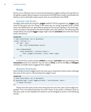 46 chapter three
Events
Events are an effective way to communicate between widgets without forcing them to
be tightly coupled. jQuery supports and extends the DOM event model and provides the
ability to raise and handle custom events that are not defined in the DOM.
Raising the Event
A widget raises events by using the _trigger method. The first argument to _trigger is the
name of the event you are raising. If the event you are raising originates from a DOM
event, the DOM event can optionally be passed as the second argument. The third argu-
ment is any data to be passed to the event handler and is also optional. The following code
sample shows one way the tagger widget might raise the activated event when the mouse
enters the element.
JavaScript
// Code illustration: not in QuickStart
_create: function () {
var that = this,
tag = that.infoboxElement.text();
that.infoboxElement
.bind('mouseenter', function (event) {
that._trigger('activated', event, {name: tag});
});
},
In this fictitious code example, infobox is raising an activated event by binding to the
mouseenter event of an element. You can also use bind, as well as the live and delegate
methods, to handle events triggered from widgets.
Binding Handlers
Event handlers bind to widget events the same way as they bind to other events, although
the name of the event is influenced by the widget’s name.
JavaScript
// Code illustration: not in QuickStart
$('span[data-tag]').bind('taggeractivated', function(event, data) {
// handle the event
});
Notice how the name of the event being bound to has the name of the widget pre-
pended. This is the default behavior for event names. If you prefer a different name so
that your code is more readable, this behavior can be changed, as shown in the following
section.
 