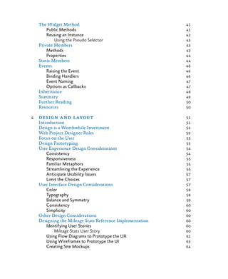 The Widget Method	 41
Public Methods	 41
Reusing an Instance	 42
Using the Pseudo Selector	 43
Private Members	 43
Methods	 43
Properties	 44
Static Members	 44
Events	 46
Raising the Event	 46
Binding Handlers	 46
Event Naming	 47
Options as Callbacks	 47
Inheritance	 48
Summary	 49
Further Reading	 50
Resources	 50
4	 design and layout	 51
Introduction	 51
Design is a Worthwhile Investment	 51
Web Project Designer Roles	 52
Focus on the User	 53
Design Prototyping	 53
User Experience Design Considerations	 54
Consistency	 54
Responsiveness	 55
Familiar Metaphors	 55
Streamlining the Experience	 55
Anticipate Usability Issues	 57
Limit the Choices	 57
User Interface Design Considerations	 57
Color	 58
Typography	 58
Balance and Symmetry	 59
Consistency	 60
Simplicity	 60
Other Design Considerations	 60
Designing the Mileage Stats Reference Implementation 	 60
Identifying User Stories	 60
Mileage Stats User Story	 60
Using Flow Diagrams to Prototype the UX	 61
Using Wireframes to Prototype the UI	 63
Creating Site Mockups	 64
 