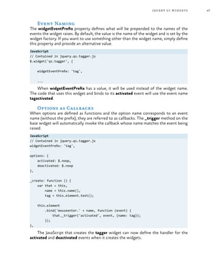 47jquery ui widgets
Event Naming
The widgetEventPrefix property defines what will be prepended to the names of the
events the widget raises. By default, the value is the name of the widget and is set by the
widget factory. If you want to use something other than the widget name, simply define
this property and provide an alternative value.
JavaScript
// Contained in jquery.qs.tagger.js
$.widget('qs.tagger', {
widgetEventPrefix: 'tag',
...
When widgetEventPrefix has a value, it will be used instead of the widget name.
The code that uses this widget and binds to its activated event will use the event name
tagactivated.
Options as Callbacks
When options are defined as functions and the option name corresponds to an event
name (without the prefix), they are referred to as callbacks. The _trigger method on the
base widget will automatically invoke the callback whose name matches the event being
raised.
JavaScript
// Contained in jquery.qs.tagger.js
widgetEventPrefix: 'tag',
options: {
activated: $.noop,
deactivated: $.noop
},
_create: function () {
var that = this,
name = this.name(),
tag = this.element.text();
this.element
.bind('mouseenter.' + name, function (event) {
that._trigger('activated', event, {name: tag});
});
},
The JavaScript that creates the tagger widget can now define the handler for the
activated and deactivated events when it creates the widgets.
 