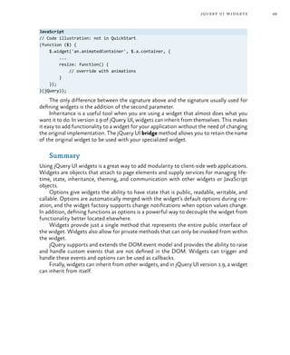 49jquery ui widgets
JavaScript
// Code illustration: not in QuickStart
(function ($) {
$.widget('an.animatedContainer', $.a.container, {
...
resize: function() {
// override with animations
}
});
}(jQuery));
The only difference between the signature above and the signature usually used for
defining widgets is the addition of the second parameter.
Inheritance is a useful tool when you are using a widget that almost does what you
want it to do. In version 1.9 of jQuery UI, widgets can inherit from themselves. This makes
it easy to add functionality to a widget for your application without the need of changing
the original implementation. The jQuery UI bridge method allows you to retain the name
of the original widget to be used with your specialized widget.
Summary
Using jQuery UI widgets is a great way to add modularity to client-side web applications.
Widgets are objects that attach to page elements and supply services for managing life-
time, state, inheritance, theming, and communication with other widgets or JavaScript
objects.
Options give widgets the ability to have state that is public, readable, writable, and
callable. Options are automatically merged with the widget’s default options during cre-
ation, and the widget factory supports change notifications when option values change.
In addition, defining functions as options is a powerful way to decouple the widget from
functionality better located elsewhere.
Widgets provide just a single method that represents the entire public interface of
the widget. Widgets also allow for private methods that can only be invoked from within
the widget.
jQuery supports and extends the DOM event model and provides the ability to raise
and handle custom events that are not defined in the DOM. Widgets can trigger and
handle these events and options can be used as callbacks.
Finally, widgets can inherit from other widgets, and in jQuery UI version 1.9, a widget
can inherit from itself.
 