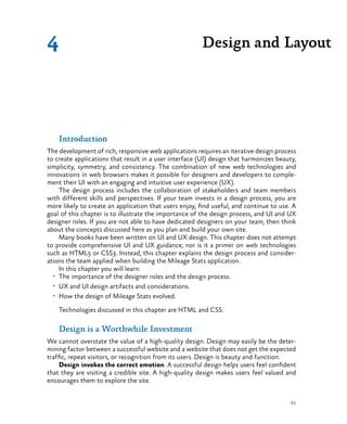51
Introduction
The development of rich, responsive web applications requires an iterative design process
to create applications that result in a user interface (UI) design that harmonizes beauty,
simplicity, symmetry, and consistency. The combination of new web technologies and
innovations in web browsers makes it possible for designers and developers to comple-
ment their UI with an engaging and intuitive user experience (UX).
The design process includes the collaboration of stakeholders and team members
with different skills and perspectives. If your team invests in a design process, you are
more likely to create an application that users enjoy, find useful, and continue to use. A
goal of this chapter is to illustrate the importance of the design process, and UI and UX
designer roles. If you are not able to have dedicated designers on your team, then think
about the concepts discussed here as you plan and build your own site.
Many books have been written on UI and UX design. This chapter does not attempt
to provide comprehensive UI and UX guidance, nor is it a primer on web technologies
such as HTML5 or CSS3. Instead, this chapter explains the design process and consider-
ations the team applied when building the Mileage Stats application.
In this chapter you will learn:
•	 The importance of the designer roles and the design process.
•	 UX and UI design artifacts and considerations.
•	 How the design of Mileage Stats evolved.
Technologies discussed in this chapter are HTML and CSS.
Design is a Worthwhile Investment
We cannot overstate the value of a high-quality design. Design may easily be the deter-
mining factor between a successful website and a website that does not get the expected
traffic, repeat visitors, or recognition from its users. Design is beauty and function.
Design invokes the correct emotion. A successful design helps users feel confident
that they are visiting a credible site. A high-quality design makes users feel valued and
encourages them to explore the site.
Design and Layout4
 