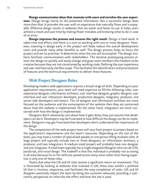 52 chapter four
Design communicates ideas that resonate with users and enriches the user experi-
ence. Design brings clarity to the presented information. But a successful design does
more than that. It provides the user with an experience that naturally flows and is enjoy-
able. Effective design results in websites that are easier and faster to use. It helps users
achieve a result and save time by making fewer mistakes and knowing what to do in case
of an error.
Design improves the process and ensures the right result. Design is hard work. It
takes time and effort, and there is a cost to working with one or more designers. How-
ever, investing in design early in the project will likely reduce the overall development
costs and provide many other benefits as well. The design process helps to focus the
project and set its priorities. It determines what the site will accomplish. The design arti-
facts facilitate communication with stakeholders. The iterative prototyping process al-
lows the design to quickly and easily change and gives team members the freedom to be
creative because they are not constrained by working code. Defining the user experience
and user interface early clarifies scope. This facilitates the identification and prioritization
of features and the technical requirements to deliver these features.
Web Project Designer Roles
Developing modern web applications requires a broad range of skills. Depending on your
application requirements, your team will need expertise to fill the following roles: user
experience designer, information architect, user interface designer, graphic designer, user
interface and user interaction developer, production designer, integrator, producer, and
server-side developers and testers. The UI designer and information architect are more
focused on the audience and the consumption of the website than they are concerned
about how the website is implemented. On the other hand, integrators are more con-
cerned with how the design is implemented.
Designers don’t necessarily care about how it gets done; they just assume that devel-
opers can do it. Developers may be frustrated at how difficult the design can be to imple-
ment. Designers may get frustrated that developers don’t understand the importance of
the design.
The composition of the web project team will vary from project to project based on
the application’s requirements and the team’s resources. Depending on the size of the
team, you may have a number of specialized people or one person filling multiple roles. A
large project will typically include two or three designers, an information architect, a
producer, and two integrators. A medium-sized project will probably have one designer
and one integrator. A small team typically has a single integrator/designer who can do CSS,
JavaScript, and visual design. The tradeoff is that this individual is probably not as strong
in all areas because his or her skills are spread across many areas rather than having exper-
tise in only one of these roles.
Teams that value the UX and UI roles receive a significant return on investment. This
is illustrated by looking at websites that invested in UX; these sites exhibit a polished
UI that is intuitive, responsive, and facilitates the easy completion of tasks. UX and UI
designers positively impact the team by being the customer advocate, providing a user-
centric perspective on what the site offers and how the site is used.
 