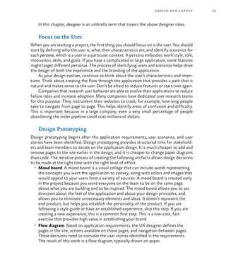 53design and layout
In this chapter, designer is an umbrella term that covers the above designer roles.
Focus on the User
When you are starting a project, the first thing you should focus on is the user. You should
start by defining who the user is, what their characteristics are, and identify scenarios for
each persona, which is a user in a particular context. A persona embodies work style, role,
motivation, skills, and goals. If you have a complicated or large application, some features
might target different personas. The process of identifying users and scenarios helps drive
the design of both the experience and the branding of the application.
As your design evolves, continue to think about the user’s characteristics and inten-
tions. Think about creating the flow through the application that provides a path that is
natural and makes sense to the user. Don’t be afraid to reduce features or start over again.
Companies that research user behavior are able to evolve their applications to reduce
failure rates and increase adoption. Many companies have dedicated user research teams
for this purpose. They instrument their websites to track, for example, how long people
take to navigate from page to page. This helps identify areas of confusion and difficulty.
This is important because in a large company, even a very small percentage of people
abandoning the order pipeline could cost millions of dollars.
Design Prototyping
Design prototyping begins after the application requirements, user scenarios, and user
stories have been identified. Design prototyping provides structured time for stakehold-
ers and team members to iterate on the application design. It is much cheaper to add and
remove pages to the site earlier in the design, and it is cheaper to change paper diagrams
than code. The iterative process of creating the following artifacts allows design decisions
to be made at the right time with the right level of effort.
•	 Mood board. A mood board is a visual collage that can include words representing
the concepts you want the application to convey, along with colors and images that
would appeal to your users from a variety of sources. A mood board is created early
in the project because you want everyone on the team to be on the same page
about what you are building and to be inspired. The mood board allows you to set
direction about the feel of the application and about your design principles, and
allows you to eliminate unnecessary elements and ideas. It doesn’t represent the
end product, but helps you establish the personality of the product. If you are
following a style guide or have an established experience, skip this step. If you are
creating a new experience, this is a common first step. This is a low-cost, fast
exercise that provides high value in establishing your brand.
•	 Flow diagram. Based on application requirements, the UX designer defines the
pages in the site, actions available on those pages, and navigation between pages.
These decisions need to consider the user stories identified in the requirements.
The result of this work is a flow diagram, typically drawn on paper.
 