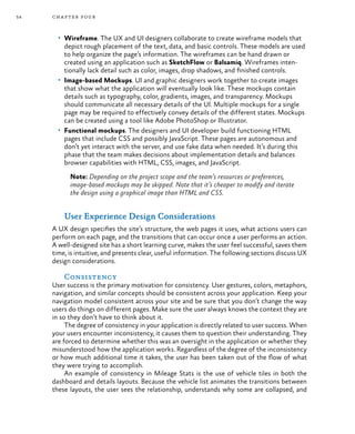 54 chapter four
•	 Wireframe. The UX and UI designers collaborate to create wireframe models that
depict rough placement of the text, data, and basic controls. These models are used
to help organize the page’s information. The wireframes can be hand drawn or
created using an application such as SketchFlow or Balsamiq. Wireframes inten-
tionally lack detail such as color, images, drop shadows, and finished controls.
•	 Image-based Mockups. UI and graphic designers work together to create images
that show what the application will eventually look like. These mockups contain
details such as typography, color, gradients, images, and transparency. Mockups
should communicate all necessary details of the UI. Multiple mockups for a single
page may be required to effectively convey details of the different states. Mockups
can be created using a tool like Adobe PhotoShop or Illustrator.
•	 Functional mockups. The designers and UI developer build functioning HTML
pages that include CSS and possibly JavaScript. These pages are autonomous and
don’t yet interact with the server, and use fake data when needed. It’s during this
phase that the team makes decisions about implementation details and balances
browser capabilities with HTML, CSS, images, and JavaScript.
Note: Depending on the project scope and the team’s resources or preferences,
image-based mockups may be skipped. Note that it’s cheaper to modify and iterate
the design using a graphical image than HTML and CSS.
User Experience Design Considerations
A UX design specifies the site’s structure, the web pages it uses, what actions users can
perform on each page, and the transitions that can occur once a user performs an action.
A well-designed site has a short learning curve, makes the user feel successful, saves them
time, is intuitive, and presents clear, useful information. The following sections discuss UX
design considerations.
Consistency
User success is the primary motivation for consistency. User gestures, colors, metaphors,
navigation, and similar concepts should be consistent across your application. Keep your
navigation model consistent across your site and be sure that you don’t change the way
users do things on different pages. Make sure the user always knows the context they are
in so they don’t have to think about it.
The degree of consistency in your application is directly related to user success. When
your users encounter inconsistency, it causes them to question their understanding. They
are forced to determine whether this was an oversight in the application or whether they
misunderstood how the application works. Regardless of the degree of the inconsistency
or how much additional time it takes, the user has been taken out of the flow of what
they were trying to accomplish.
An example of consistency in Mileage Stats is the use of vehicle tiles in both the
dashboard and details layouts. Because the vehicle list animates the transitions between
these layouts, the user sees the relationship, understands why some are collapsed, and
 