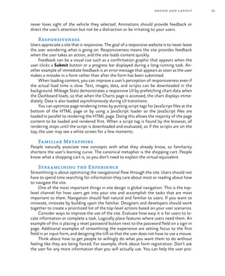 55design and layout
never loses sight of the vehicle they selected. Animations should provide feedback or
direct the user’s attention but not be a distraction or be irritating to your users.
Responsiveness
Users appreciate a site that is responsive. The goal of a responsive website is to never leave
the user wondering what is going on. Responsiveness means the site provides feedback
when the user takes an action, and the site loads content quickly.
Feedback can be a visual cue such as a confirmation graphic that appears when the
user clicks a Submit button or a progress bar displayed during a long-running task. An-
other example of immediate feedback is an error message that appears as soon as the user
makes a mistake in a form rather than after the form has been submitted.
When loading content, you can improve a user’s perception of responsiveness even if
the actual load time is slow. Text, images, data, and scripts can be downloaded in the
background. Mileage Stats demonstrates a responsive UI by prefetching chart data when
the Dashboard loads, so that when the Charts page is accessed, the chart displays imme-
diately. Data is also loaded asynchronously during UI transitions.
You can optimize page rendering times by putting script tags for JavaScript files at the
bottom of the HTML page or by using a JavaScript loader so the JavaScript files are
loaded in parallel to rendering the HTML page. Doing this allows the majority of the page
content to be loaded and rendered first. When a script tag is found by the browser, all
rendering stops until the script is downloaded and evaluated, so if the scripts are on the
top, the user may see a white screen for a few moments.
Familiar Metaphors
People naturally associate new concepts with what they already know, so familiarity
shortens the user’s learning curve. The canonical metaphor is the shopping cart. People
know what a shopping cart is, so you don’t need to explain the virtual equivalent.
Streamlining the Experience
Streamlining is about optimizing the navigational flow through the site. Users should not
have to spend time searching for information they care about most or reading about how
to navigate the site.
One of the most important things in site design is global navigation. This is the top-
level channel for how users get into your site and accomplish the tasks that are most
important to them. Navigation should feel natural and familiar to users. If you want to
innovate, innovate by building upon the familiar. Designers and developers should work
together to create a prioritized list of the top-level actions based on your user scenarios.
Consider ways to improve the use of the site. Evaluate how easy it is for users to lo-
cate information or complete a task. Logically place features where users need them. An
example of this is placing a reset password button next to the password field on a sign-in
page. Additional examples of streamlining the experience are setting focus to the first
field in an input form, and designing the UX so that the user does not have to use a mouse.
Think about how to get people to willingly do what you want them to do without
feeling like they are being forced. For example, think about form registration. Don’t ask
the user for any more information than you will actually use. You can help the user pro-
 