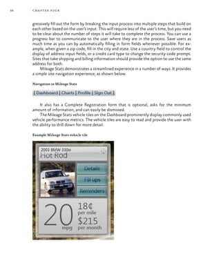 56 chapter four
gressively fill out the form by breaking the input process into multiple steps that build on
each other based on the user’s input. This will require less of the user’s time, but you need
to be clear about the number of steps it will take to complete the process. You can use a
progress bar to communicate to the user where they are in the process. Save users as
much time as you can by automatically filling in form fields whenever possible. For ex-
ample, when given a zip code, fill in the city and state. Use a country field to control the
display of address input fields, or a credit card type to change the security code prompt.
Sites that take shipping and billing information should provide the option to use the same
address for both.
Mileage Stats demonstrates a streamlined experience in a number of ways. It provides
a simple site navigation experience, as shown below.
Navigation in Mileage Stats
It also has a Complete Registration form that is optional, asks for the minimum
amount of information, and can easily be dismissed.
The Mileage Stats vehicle tiles on the Dashboard prominently display commonly used
vehicle performance metrics. The vehicle tiles are easy to read and provide the user with
the ability to drill down for more detail.
Example Mileage Stats vehicle tile
 