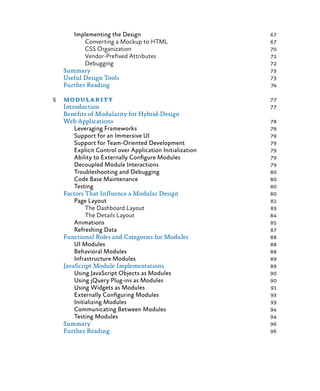 Implementing the Design	 67
Converting a Mockup to HTML	 67
CSS Organization	 70
Vendor-Prefixed Attributes	 71
Debugging	 72
Summary	 73
Useful Design Tools	 73
Further Reading	 74
5	modularity	 77
Introduction	 77
Benefits of Modularity for Hybrid-Design
Web Applications	 78
Leveraging Frameworks	 78
Support for an Immersive UI	 79
Support for Team-Oriented Development	 79
Explicit Control over Application Initialization	 79
Ability to Externally Configure Modules	 79
Decoupled Module Interactions 	 79
Troubleshooting and Debugging	 80
Code Base Maintenance	 80
Testing	 80
Factors That Influence a Modular Design	 80
Page Layout	 81
The Dashboard Layout	 83
The Details Layout	 84
Animations	 85
Refreshing Data	 87
Functional Roles and Categories for Modules	 88
UI Modules	 88
Behavioral Modules	 88
Infrastructure Modules	 89
JavaScript Module Implementations 	 89
Using JavaScript Objects as Modules	 90
Using jQuery Plug-ins as Modules	 90
Using Widgets as Modules	 91
Externally Configuring Modules	 93
Initializing Modules	 93
Communicating Between Modules	 94
Testing Modules	 94
Summary	 96
Further Reading	 96
 