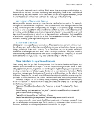 57
Design for desirability and usability. Think about how you progressively disclose in-
formation and options. You don’t necessarily want everything to be at the same level of
discoverability. You should think about what items you are putting above the fold, which
means that they are immediately visible on the web page without scrolling.
Anticipate Usability Issues
When possible, account for user actions that that can lead to frustration. For example,
saving form data as the user completes a form prevents them from having to reenter data
if they accidently press the backspace key and navigate to the previous page. Prompting
the user to save unsaved form data when they close the browser is another technique for
preventing unintended data loss. Another feature to help users be successful is to prevent
data loss through the use of a trash can or by providing an undo action that is available
after the user completes a destructive action. You can evaluate the impact of your design
and reduce risk by gathering data through user research.
Limit the Choices
UX designers encourage focused applications. These applications perform a limited num-
ber of tasks very well, rather than overwhelming the user with choices. Iterate on your
design, reducing it down to its essence. Focus fiercely on the core scenarios and spend
less effort on the edge cases that won’t affect the majority of users. Elegance, usability,
and desirability are easier to achieve with fewer concepts and less complexity. It is easier
to limit the choices if you have a very clear understanding of who the user is.
User Interface Design Considerations
Users visiting your site get their first impressions from the visual elements and layout. You
need to think about the visual aspects that will resonate with your users. Look at web-
sites, applications, books, magazines, and anything that might help you gain inspiration for
creating something new. Of course, you don’t want to copy someone else’s ideas. At the
same time, however, you don’t necessarily want to be different just for the sake of being
different. Designing for the web is no different than designing clothing or anything else;
you need to understand what the current trends are and what appeals to your user base.
One tool that you can use to convey ideas, personality, and emotion is a mood board,
mentioned earlier. For more information about mood boards and to see an example, see
the following resources:
•	 “Website Mood Boards: A Successful Precursor to Visual Prototyping” by Kevin
Flahaut
http://weblog.404creative.com/2007/02/14/website-mood-boards-a-successful-
precursor-to-visual-prototyping/
•	 “Why Mood Boards Matter” by Mindy Wagner
http://www.webdesignerdepot.com/2008/12/why-mood-boards-matter/
As we mentioned, a mood board should be created early in the design process. It helps
get the whole team on the same page, facilitates important conversations between team
members, and helps establish principles and direction for the project.
design and layout
 