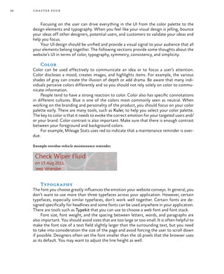 58 chapter four
Focusing on the user can drive everything in the UI from the color palette to the
design elements and typography. When you feel like your visual design is jelling, bounce
your ideas off other designers, potential users, and customers to validate your ideas and
help you focus.
Your UI design should be unified and provide a visual signal to your audience that all
your elements belong together. The following sections provide some thoughts about the
website’s UI in terms of color, typography, symmetry, consistency, and simplicity.
Color
Color can be used effectively to communicate an idea or to focus a user’s attention.
Color discloses a mood, creates images, and highlights items. For example, the various
shades of gray can create the illusion of depth or add drama. Be aware that many indi-
viduals perceive colors differently and so you should not rely solely on color to commu-
nicate information.
People tend to have a strong reaction to color. Color also has specific connotations
in different cultures. Blue is one of the colors most commonly seen as neutral. When
working on the branding and personality of the product, you should focus on your color
palette early. There are many tools, such as Kuler, to help you select your color palette.
The key to color is that it needs to evoke the correct emotion for your targeted users and/
or your brand. Color contrast is also important. Make sure that there is enough contrast
between your foreground and background colors.
For example, Mileage Stats uses red to indicate that a maintenance reminder is over-
due.
Example overdue vehicle maintenance reminder
Typography
The font you choose greatly influences the emotion your website conveys. In general, you
don’t want to use more than three typefaces across your application. However, certain
typefaces, especially similar typefaces, don’t work well together. Certain fonts are de-
signed specifically for headlines and some fonts can be used anywhere in your application.
There are tools such as Typekit that you can use to choose a web font and font stack.
Font size, font weight, and the spacing between letters, words, and paragraphs are
also important. You should avoid sizes that are too large or too small. It is often helpful to
make the font size of a text field slightly larger than the surrounding text, but you need
to take into consideration the size of the page and avoid forcing the user to scroll down
if possible. Designers often set the font smaller than the 16 pixels that the browser uses
as its default. You may want to adjust the line height as well.
 