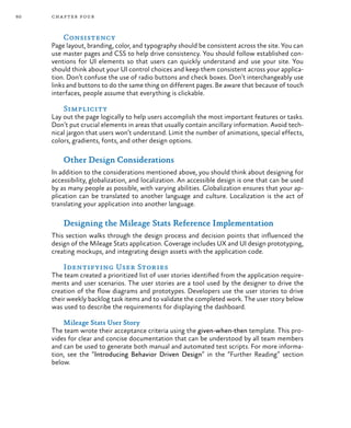 60 chapter four
Consistency
Page layout, branding, color, and typography should be consistent across the site. You can
use master pages and CSS to help drive consistency. You should follow established con-
ventions for UI elements so that users can quickly understand and use your site. You
should think about your UI control choices and keep them consistent across your applica-
tion. Don’t confuse the use of radio buttons and check boxes. Don’t interchangeably use
links and buttons to do the same thing on different pages. Be aware that because of touch
interfaces, people assume that everything is clickable.
Simplicity
Lay out the page logically to help users accomplish the most important features or tasks.
Don’t put crucial elements in areas that usually contain ancillary information. Avoid tech-
nical jargon that users won’t understand. Limit the number of animations, special effects,
colors, gradients, fonts, and other design options.
Other Design Considerations
In addition to the considerations mentioned above, you should think about designing for
accessibility, globalization, and localization. An accessible design is one that can be used
by as many people as possible, with varying abilities. Globalization ensures that your ap-
plication can be translated to another language and culture. Localization is the act of
translating your application into another language.
Designing the Mileage Stats Reference Implementation
This section walks through the design process and decision points that influenced the
design of the Mileage Stats application. Coverage includes UX and UI design prototyping,
creating mockups, and integrating design assets with the application code.
Identifying User Stories
The team created a prioritized list of user stories identified from the application require-
ments and user scenarios. The user stories are a tool used by the designer to drive the
creation of the flow diagrams and prototypes. Developers use the user stories to drive
their weekly backlog task items and to validate the completed work. The user story below
was used to describe the requirements for displaying the dashboard.
Mileage Stats User Story
The team wrote their acceptance criteria using the given-when-then template. This pro-
vides for clear and concise documentation that can be understood by all team members
and can be used to generate both manual and automated test scripts. For more informa-
tion, see the “Introducing Behavior Driven Design” in the “Further Reading” section
below.
 