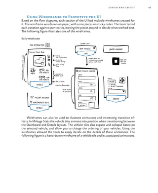 63design and layout
Using Wireframes to Prototype the UI
Based on the flow diagrams, each section of the UI had multiple wireframes created for
it. The wireframe was drawn on paper, with some pieces on sticky notes. The team tested
each variation against user stories, moving the pieces around to decide what worked best.
The following figure illustrates one of the wireframes.
Early wireframe
Wireframes can also be used to illustrate animations and interesting transition ef-
fects. In Mileage Stats the vehicle tiles animate into position when transitioning between
the Dashboard and Details layouts. The vehicle tiles also expand and collapse based on
the selected vehicle, and allow you to change the ordering of your vehicles. Using the
wireframes allowed the team to easily iterate on the details of these animations. The
following figure is a hand-drawn wireframe of a vehicle tile and its associated animations.
 