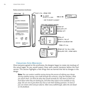 64 chapter four
Early animation wireframe
Creating Site Mockups
Once everyone agreed on the wireframes, the designer began to create site mockups of
the actual pages. As you would expect, there were several iterations before the final
version. This section highlights a few things that we learned that led to changes in the
design.
Note: You can conduct usability testing during the process of refining your design.
During usability testing, users walk through the scenarios, using the interface, while
you watch them. Let them do what they would normally do. Ask them to think out
loud about what they are looking for, and what they expect to be available on any
page. Be sure not to give them any clues or ask them leading questions. It’s best if
you can remain silent and just observe. After every walkthrough, refine the site based
on the feedback.
 