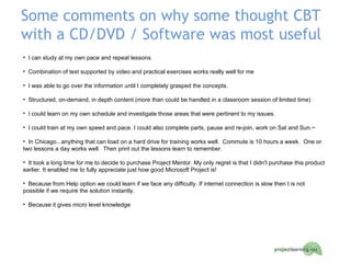 Some comments on why some thought CBT with a CD/DVD / Software was most useful I can study at my own pace and repeat lessons. Combination of text supported by video and practical exercises works really well for me I was able to go over the information until I completely grasped the concepts. Structured, on-demand, in depth content (more than could be handled in a classroom session of limited time) I could learn on my own schedule and investigate those areas that were pertinent to my issues. I could train at my own speed and pace. I could also complete parts, pause and re-join, work on Sat and Sun.~ In Chicago...anything that can load on a hard drive for training works well.  Commute is 10 hours a week.  One or two lessons a day works well.  Then print out the lessons learn to remember. It took a long time for me to decide to purchase Project Mentor. My only regret is that I didn't purchase this product earlier. It enabled me to fully appreciate just how good Microsoft Project is! Because from Help option we could learn if we face any difficulty. If internet connection is slow then t is not possible if we require the solution instantly. Because it gives micro level knowledge 