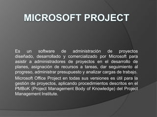 Es     un   software    de    administración   de    proyectos
diseñado, desarrollado y comercializado por Microsoft para
asistir a administradores de proyectos en el desarrollo de
planes, asignación de recursos a tareas, dar seguimiento al
progreso, administrar presupuesto y analizar cargas de trabajo.
Microsoft Office Project en todas sus versiones es útil para la
gestión de proyectos, aplicando procedimientos descritos en el
PMBoK (Project Management Body of Knowledge) del Project
Management Institute.
 