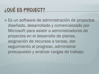 ¿QUÉ ES PROJECT?
 Es un software de administración de proyectos
diseñado, desarrollado y comercializado por
Microsoft para asistir a administradores de
proyectos en el desarrollo de planes,
asignación de recursos a tareas, dar
seguimiento al progreso, administrar
presupuesto y analizar cargas de trabajo.
 