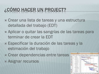 ¿CÓMO HACER UN PROJECT?
 Crear una lista de tareas y una estructura
detallada del trabajo (EDT)
 Aplicar o quitar las sangrías de las tareas para
terminar de crear la EDT
 Especificar la duración de las tareas y la
estimación del trabajo
 Crear dependencias entre tareas
 Asignar recursos
 