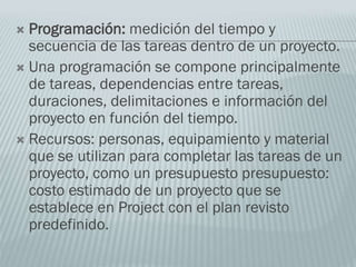  Programación: medición del tiempo y
secuencia de las tareas dentro de un proyecto.
 Una programación se compone principalmente
de tareas, dependencias entre tareas,
duraciones, delimitaciones e información del
proyecto en función del tiempo.
 Recursos: personas, equipamiento y material
que se utilizan para completar las tareas de un
proyecto, como un presupuesto presupuesto:
costo estimado de un proyecto que se
establece en Project con el plan revisto
predefinido.
 