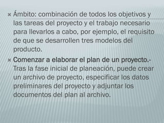  Ámbito: combinación de todos los objetivos y
las tareas del proyecto y el trabajo necesario
para llevarlos a cabo, por ejemplo, el requisito
de que se desarrollen tres modelos del
producto.
 Comenzar a elaborar el plan de un proyecto.-
Tras la fase inicial de planeación, puede crear
un archivo de proyecto, especificar los datos
preliminares del proyecto y adjuntar los
documentos del plan al archivo.
 