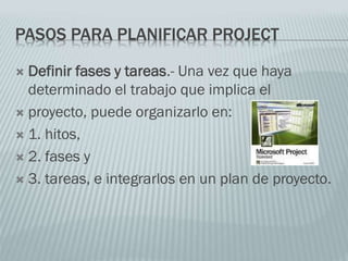 PASOS PARA PLANIFICAR PROJECT
 Definir fases y tareas.- Una vez que haya
determinado el trabajo que implica el
 proyecto, puede organizarlo en:
 1. hitos,
 2. fases y
 3. tareas, e integrarlos en un plan de proyecto.
 