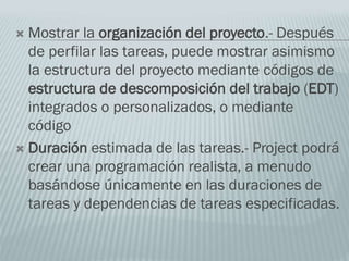  Mostrar la organización del proyecto.- Después
de perfilar las tareas, puede mostrar asimismo
la estructura del proyecto mediante códigos de
estructura de descomposición del trabajo (EDT)
integrados o personalizados, o mediante
código
 Duración estimada de las tareas.- Project podrá
crear una programación realista, a menudo
basándose únicamente en las duraciones de
tareas y dependencias de tareas especificadas.
 