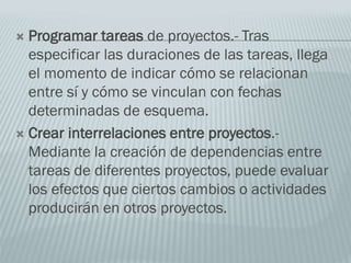 Programar tareas de proyectos.- Tras
especificar las duraciones de las tareas, llega
el momento de indicar cómo se relacionan
entre sí y cómo se vinculan con fechas
determinadas de esquema.
 Crear interrelaciones entre proyectos.-
Mediante la creación de dependencias entre
tareas de diferentes proyectos, puede evaluar
los efectos que ciertos cambios o actividades
producirán en otros proyectos.
 