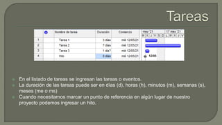  En el listado de tareas se ingresan las tareas o eventos.
 La duración de las tareas puede ser en días (d), horas (h), minutos (m), semanas (s),
meses (me o ms)
 Cuando necesitamos marcar un punto de referencia en algún lugar de nuestro
proyecto podemos ingresar un hito.
 