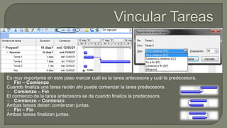 Es muy importante en este paso marcar cuál es la tarea antecesora y cuál la predecesora.
 Fin – Comienzo
Cuando finaliza una tarea recién ahí puede comenzar la tarea predecesora.
 Comienzo – Fin
El comienzo de la tarea antecesora se da cuando finaliza la predecesora.
 Comienzo – Comienzo
Ambas tareas deben comienzan juntas.
 Fin – Fin
Ambas tareas finalizan juntas.
 