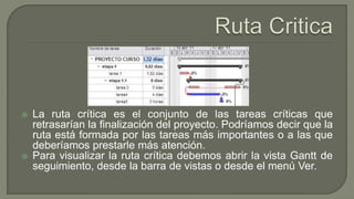  La ruta crítica es el conjunto de las tareas críticas que
retrasarían la finalización del proyecto. Podríamos decir que la
ruta está formada por las tareas más importantes o a las que
deberíamos prestarle más atención.
 Para visualizar la ruta crítica debemos abrir la vista Gantt de
seguimiento, desde la barra de vistas o desde el menú Ver.
 