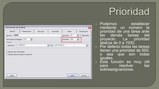  Podemos establecer
mediante un número la
prioridad de una tarea ante
las demás tareas del
proyecto. La prioridad
abarca de 0 a 1000.
 Por defecto todas las tareas
tienen una prioridad de 500,
o sea que son todas
iguales.
 Esta función es muy útil
para resolver las
sobreasignaciones.
 