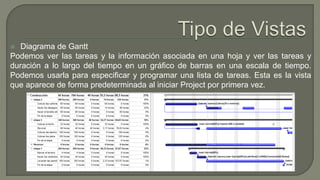  Diagrama de Gantt
Podemos ver las tareas y la información asociada en una hoja y ver las tareas y
duración a lo largo del tiempo en un gráfico de barras en una escala de tiempo.
Podemos usarla para especificar y programar una lista de tareas. Esta es la vista
que aparece de forma predeterminada al iniciar Project por primera vez.
 