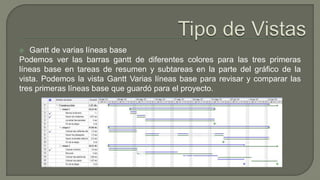  Gantt de varias líneas base
Podemos ver las barras gantt de diferentes colores para las tres primeras
líneas base en tareas de resumen y subtareas en la parte del gráfico de la
vista. Podemos la vista Gantt Varias líneas base para revisar y comparar las
tres primeras líneas base que guardó para el proyecto.
 