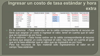  En la columna «Tasa estándar» en la celda correspondiente al recurso se
tiene que asignar un costo e ingresar el valor, tener en cuenta que el valor
que se ingresará es por hora.
 En la columna «Tasa horas extra» en la celda correspondiente al recurso
se tiene que asignar un costo ingresar el valor, hay tener en cuenta al igual
que en la tasa estándar que el valor que se ingresará es por hora.
 Para los recursos de tipo material sólo ingresaremos el valor en el
campo Tasa estándar.
 