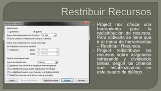  Project nos ofrece una
herramienta para la
redistribución de recursos.
Para activarla se tiene que
ir al menú de herramientas
– Restribuir Recursos.
 Project redistribuye los
recursos sobre asignados
retrasando y dividiendo
tareas, según los criterios
que establezcamos en
este cuadro de diálogo.
 