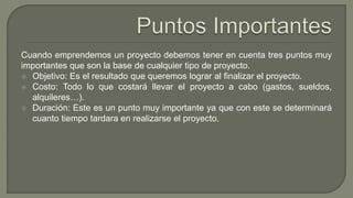 Cuando emprendemos un proyecto debemos tener en cuenta tres puntos muy
importantes que son la base de cualquier tipo de proyecto.
 Objetivo: Es el resultado que queremos lograr al finalizar el proyecto.
 Costo: Todo lo que costará llevar el proyecto a cabo (gastos, sueldos,
alquileres…).
 Duración: Este es un punto muy importante ya que con este se determinará
cuanto tiempo tardara en realizarse el proyecto.
 