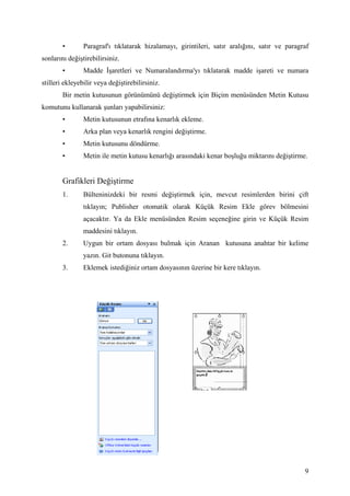 •       Paragraf'ı tıklatarak hizalamayı, girintileri, satır aralığını, satır ve paragraf
sonlarını değiştirebilirsiniz.
        •       Madde şaretleri ve Numaralandırma'yı tıklatarak madde işareti ve numara
stilleri ekleyebilir veya değiştirebilirsiniz.
        Bir metin kutusunun görünümünü değiştirmek için Biçim menüsünden Metin Kutusu
komutunu kullanarak şunları yapabilirsiniz:
        •       Metin kutusunun etrafına kenarlık ekleme.
        •       Arka plan veya kenarlık rengini değiştirme.
        •       Metin kutusunu döndürme.
        •       Metin ile metin kutusu kenarlığı arasındaki kenar boşluğu miktarını değiştirme.


        Grafikleri Değiştirme
        1.      Bülteninizdeki bir resmi değiştirmek için, mevcut resimlerden birini çift
                tıklayın; Publisher otomatik olarak Küçük Resim Ekle görev bölmesini
                açacaktır. Ya da Ekle menüsünden Resim seçeneğine girin ve Küçük Resim
                maddesini tıklayın.
        2.      Uygun bir ortam dosyası bulmak için Aranan kutusuna anahtar bir kelime
                yazın. Git butonuna tıklayın.
        3.      Eklemek istediğiniz ortam dosyasının üzerine bir kere tıklayın.




                                                                                               9
 