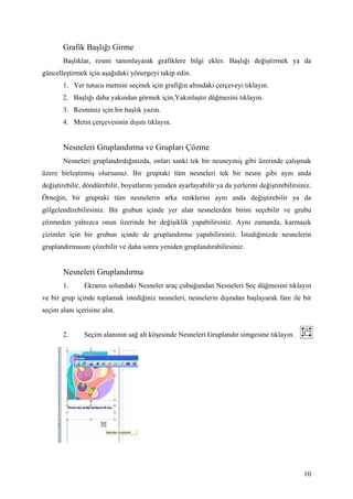 Grafik Başlığı Girme
       Başlıklar, resmi tanımlayarak grafiklere bilgi ekler. Başlığı değiştirmek ya da
güncelleştirmek için aşağıdaki yönergeyi takip edin.
       1. Yer tutucu metnini seçmek için grafiğin altındaki çerçeveyi tıklayın.
       2. Başlığı daha yakından görmek için,۲ıԱşı düğmesini tıklayın.
       3. Resminiz için bir başlık yazın.
       4. Metin çerçevesinin dışını tıklayın.


       Nesneleri Gruplandırma ve Grupları Çözme
       Nesneleri gruplandırdığınızda, onları sanki tek bir nesneymiş gibi üzerinde çalışmak
üzere birleştirmiş olursunuz. Bir gruptaki tüm nesneleri tek bir nesne gibi aynı anda
değiştirebilir, döndürebilir, boyutlarını yeniden ayarlayabilir ya da yerlerini değiştirebilirsiniz.
Örneğin, bir gruptaki tüm nesnelerin arka renklerini aynı anda değiştirebilir ya da
gölgelendirebilirsiniz. Bir grubun içinde yer alan nesnelerden birini seçebilir ve grubu
çözmeden yalnızca onun üzerinde bir değişiklik yapabilirsiniz. Aynı zamanda, karmaşık
çizimler için bir grubun içinde de gruplandırma yapabilirsiniz. stediğinizde nesnelerin
gruplandırmasını çözebilir ve daha sonra yeniden gruplandırabilirsiniz.


       Nesneleri Gruplandırma
       1.      Ekranın solundaki Nesneler araç çubuğundan Nesneleri Seç düğmesini tıklayın
ve bir grup içinde toplamak istediğiniz nesneleri, nesnelerin dışından başlayarak fare ile bir
seçim alanı içerisine alın.


       2.      Seçim alanının sağ alt köşesinde Nesneleri Gruplandır simgesine tıklayın.




                                                                                                 10
 