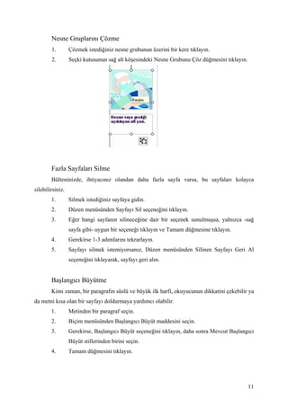 Nesne Gruplarını Çözme
        1.        Çözmek istediğiniz nesne grubunun üzerini bir kere tıklayın.
        2.        Seçki kutusunun sağ alt köşesindeki Nesne Grubunu Çöz düğmesini tıklayın.




        Fazla Sayfaları Silme
        Bülteninizde, ihtiyacınız olandan daha fazla sayfa varsa, bu sayfaları kolayca
silebilirsiniz.
        1.        Silmek istediğiniz sayfaya gidin.
        2.        Düzen menüsünden Sayfayı Sil seçeneğini tıklayın.
        3.        Eğer hangi sayfanın silineceğine dair bir seçenek sunulmuşsa, yalnızca -sağ
                  sayfa gibi- uygun bir seçeneği tıklayın ve Tamam düğmesine tıklayın.
        4.        Gerekirse 1-3 adımlarını tekrarlayın.
        5.        Sayfayı silmek istemiyorsanız, Düzen menüsünden Silinen Sayfayı Geri Al
                  seçeneğini tıklayarak, sayfayı geri alın.


        Başlangıcı Büyütme
        Kimi zaman, bir paragrafın süslü ve büyük ilk harfi, okuyucunun dikkatini çekebilir ya
da metni kısa olan bir sayfayı doldurmaya yardımcı olabilir.
        1.        Metinden bir paragraf seçin.
        2.        Biçim menüsünden Başlangıcı Büyüt maddesini seçin.
        3.        Gerekirse, Başlangıcı Büyüt seçeneğini tıklayın, daha sonra Mevcut Başlangıcı
                  Büyüt stillerinden birini seçin.
        4.        Tamam düğmesini tıklayın.




                                                                                              11
 