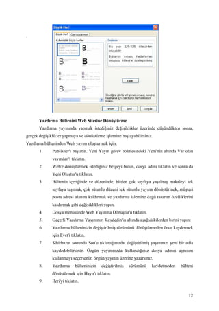 .




       Yazdırma Bültenini Web Sitesine Dönüştürme
       Yazdırma yayınında yapmak istediğiniz değişiklikler üzerinde düşündükten sonra,
gerçek değişiklikler yapmaya ve dönüştürme işlemine başlayabilirsiniz.
Yazdırma bülteninden Web yayını oluşturmak için:
       1.     Publisher'ı başlatın. Yeni Yayın görev bölmesindeki Yeni'nin altında Var olan
              yayından'ı tıklatın.
       2.     Web'e dönüştürmek istediğiniz belgeyi bulun, dosya adını tıklatın ve sonra da
              Yeni Oluştur'u tıklatın.
       3.     Bültenin içeriğinde ve düzeninde, birden çok sayfaya yayılmış makaleyi tek
              sayfaya taşımak, çok sütunlu düzeni tek sütunlu yayına dönüştürmek, müşteri
              posta adresi alanını kaldırmak ve yazdırma işlemine özgü tasarım özelliklerini
              kaldırmak gibi değişiklikleri yapın.
       4.     Dosya menüsünde Web Yayınına Dönüştür'ü tıklatın.
       5.     Geçerli Yazdırma Yayınınızı Kaydedin'in altında aşağıdakilerden birini yapın:
       6.     Yazdırma bülteninizin değiştirilmiş sürümünü dönüştürmeden önce kaydetmek
              için Evet'i tıklatın.
       7.     Sihirbazın sonunda Son'u tıklattığınızda, değiştirilmiş yayınınızı yeni bir adla
              kaydedebilirsiniz. Özgün yayınınızda kullandığınız dosya adının aynısını
              kullanmayı seçerseniz, özgün yayının üzerine yazarsınız.
       8.     Yazdırma       bülteninizin   değiştirilmiş   sürümünü   kaydetmeden     bülteni
              dönüştürmek için Hayır'ı tıklatın.
       9.      leri'yi tıklatın.


                                                                                           12
 