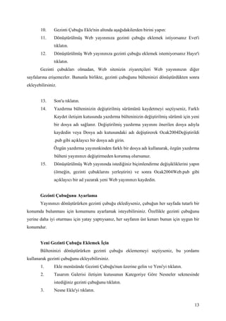 10.     Gezinti Çubuğu Ekle'nin altında aşağıdakilerden birini yapın:
       11.     Dönüştürülmüş Web yayınınıza gezinti çubuğu eklemek istiyorsanız Evet'i
               tıklatın.
       12.     Dönüştürülmüş Web yayınınıza gezinti çubuğu eklemek istemiyorsanız Hayır'i
               tıklatın.
       Gezinti çubukları olmadan, Web sitenizin ziyaretçileri Web yayınınızın diğer
sayfalarına erişemezler. Bununla birlikte, gezinti çubuğunu bülteninizi dönüştürdükten sonra
ekleyebilirsiniz.


       13.     Son'u tıklatın.
       14.     Yazdırma bülteninizin değiştirilmiş sürümünü kaydetmeyi seçtiyseniz, Farklı
               Kaydet iletişim kutusunda yazdırma bülteninizin değiştirilmiş sürümü için yeni
               bir dosya adı sağlanır. Değiştirilmiş yazdırma yayınını önerilen dosya adıyla
               kaydedin veya Dosya adı kutusundaki adı değiştirerek Ocak2004Değiştirildi
               .pub gibi açıklayıcı bir dosya adı girin.
               Özgün yazdırma yayınınkinden farklı bir dosya adı kullanarak, özgün yazdırma
               bülteni yayınınızı değiştirmeden korumuş olursunuz.
       15.     Dönüştürülmüş Web yayınında istediğiniz biçimlendirme değişikliklerini yapın
               (örneğin, gezinti çubuklarını yerleştirin) ve sonra Ocak2004Web.pub gibi
               açıklayıcı bir ad yazarak yeni Web yayınınızı kaydedin.


       Gezinti Çubuğunu Ayarlama
       Yayınınızı dönüştürürken gezinti çubuğu eklediyseniz, çubuğun her sayfada tutarlı bir
konumda bulunması için konumunu ayarlamak isteyebilirsiniz. Özellikle gezinti çubuğunu
yerine daha iyi oturması için yatay yaptıysanız, her sayfanın üst kenarı bunun için uygun bir
konumdur.


       Yeni Gezinti Çubuğu Eklemek çin
       Bülteninizi dönüştürürken gezinti çubuğu eklememeyi seçtiyseniz, bu yordamı
kullanarak gezinti çubuğunu ekleyebilirsiniz.
       1.      Ekle menüsünde Gezinti Çubuğu'nun üzerine gelin ve Yeni'yi tıklatın.
       2.      Tasarım Galerisi iletişim kutusunun Kategoriye Göre Nesneler sekmesinde
               istediğiniz gezinti çubuğunu tıklatın.
       3.      Nesne Ekle'yi tıklatın.


                                                                                          13
 
