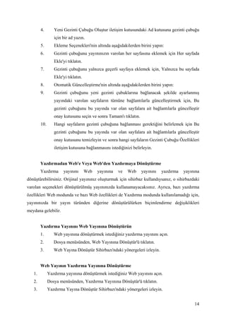 4.       Yeni Gezinti Çubuğu Oluştur iletişim kutusundaki Ad kutusuna gezinti çubuğu
                 için bir ad yazın.
        5.       Ekleme Seçenekleri'nin altında aşağıdakilerden birini yapın:
        6.       Gezinti çubuğunu yayınınızın varolan her sayfasına eklemek için Her sayfada
                 Ekle'yi tıklatın.
        7.       Gezinti çubuğunu yalnızca geçerli sayfaya eklemek için, Yalnızca bu sayfada
                 Ekle'yi tıklatın.
        8.       Otomatik Güncelleştirme'nin altında aşağıdakilerden birini yapın:
        9.       Gezinti çubuğunu yeni gezinti çubuklarına bağlanacak şekilde ayarlanmış
                 yayındaki varolan sayfaların tümüne bağlantılarla güncelleştirmek için, Bu
                 gezinti çubuğunu bu yayında var olan sayfalara ait bağlantılarla güncelleştir
                 onay kutusunu seçin ve sonra Tamam'ı tıklatın.
        10.      Hangi sayfaların gezinti çubuğuna bağlanması gerektiğini belirlemek için Bu
                 gezinti çubuğunu bu yayında var olan sayfalara ait bağlantılarla güncelleştir
                 onay kutusunu temizleyin ve sonra hangi sayfaların Gezinti Çubuğu Özellikleri
                 iletişim kutusuna bağlanmasını istediğinizi belirleyin.


        Yazdırmadan Web'e Veya Web'den Yazdırmaya Dönüştürme
        Yazdırma      yayınını       Web   yayınına   ve   Web    yayınını   yazdırma   yayınına
dönüştürebilirsiniz. Orijinal yayınınız oluşturmak için sihirbaz kullandıysanız, o sihirbazdaki
varolan seçenekleri dönüştürülmüş yayınınızda kullanamayacaksınız. Ayrıca, bazı yazdırma
özellikleri Web modunda ve bazı Web özellikleri de Yazdırma modunda kullanılamadığı için,
yayınınızda bir yayın türünden diğerine dönüştürülürken biçimlendirme değişiklikleri
meydana gelebilir.


        Yazdırma Yayınını Web Yayınına Dönüştürün
        1.       Web yayınına dönüştürmek istediğiniz yazdırma yayınını açın.
        2.       Dosya menüsünden, Web Yayınına Dönüştür'ü tıklatın.
        3.       Web Yayına Dönüştür Sihirbazı'ndaki yönergeleri izleyin.


        Web Yayının Yazdırma Yayınına Dönüştürme
   1.         Yazdırma yayınına dönüştürmek istediğiniz Web yayınını açın.
   2.         Dosya menüsünden, Yazdırma Yayınına Dönüştür'ü tıklatın.
   3.         Yazdırma Yayına Dönüştür Sihirbazı'ndaki yönergeleri izleyin.


                                                                                             14
 