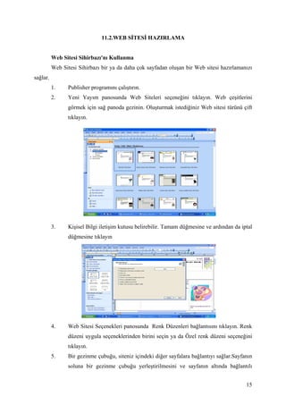 11.2.WEB S TES HAZIRLAMA


          Web Sitesi Sihirbazı'nı Kullanma
          Web Sitesi Sihirbazı bir ya da daha çok sayfadan oluşan bir Web sitesi hazırlamanızı
sağlar.
          1.     Publisher programını çalıştırın.
          2.     Yeni Yayım panosunda Web Siteleri seçeneğini tıklayın. Web çeşitlerini
                 görmek için sağ panoda gezinin. Oluşturmak istediğiniz Web sitesi türünü çift
                 tıklayın.




          3.     Kişisel Bilgi iletişim kutusu belirebilir. Tamam düğmesine ve ardından da iptal
                 düğmesine tıklayın




          4.     Web Sitesi Seçenekleri panosunda Renk Düzenleri bağlantısını tıklayın. Renk
                 düzeni uygula seçeneklerinden birini seçin ya da Özel renk düzeni seçeneğini
                 tıklayın.
          5.     Bir gezinme çubuğu, siteniz içindeki diğer sayfalara bağlantıyı sağlar.Sayfanın
                 soluna bir gezinme çubuğu yerleştirilmesini ve sayfanın altında bağlantılı


                                                                                             15
 