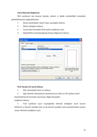 Sayfa Düzenini Değiştirme
       Web sayfanızın tam kararını bularak, yüksek ve düşük çözünürlüklü ekranlarda
görüntülenmesini sağlayabilirsiniz.
       1.     Dosya menüsünden, Sayfa Yapısı seçeneğini tıklayın.
       2.     Düzen çubuğunu tıklayın.
       3.     Yayım türü listesinden Web sayfası maddesini seçin.
       4.     Değişiklikler tamamlandığında,Tamam düğmesini tıklayın.




       Web Sitesine Ek Sayfa Ekleme
       1.     Ekle menüsünde Sayfa ‘ya tıklayın.
       2.     Eğer düzenler ihtiyaçlarınızı karşılamıyorsa, fakat siz ilk sayfanın temel
   biçimlendirmesini korumak istiyorsanız, Diğer Seçenekler
   maddesini tıklayın.
       3.     Yeni sayfaların sayısı seçeneğinden eklemek istediğiniz sayfa sayısını
   belirleyin ve Geçerli sayfadan önce ya da Geçerli sayfadan sonra seçeneklerinden sayfayı
   nereye eklemek istediğinizi seçin.




                                                                                           18
 