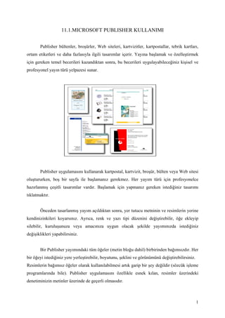 11.1.MICROSOFT PUBLISHER KULLANIMI


       Publisher bültenler, broşürler, Web siteleri, kartvizitler, kartpostallar, tebrik kartları,
ortam etiketleri ve daha fazlasıyla ilgili tasarımlar içerir. Yayına başlamak ve özelleştirmek
için gereken temel becerileri kazandıktan sonra, bu becerileri uygulayabileceğiniz kişisel ve
profesyonel yayın türü yelpazesi sunar.




       Publisher uygulamasını kullanarak kartpostal, kartvizit, broşür, bülten veya Web sitesi
oluştururken, boş bir sayfa ile başlamanız gerekmez. Her yayım türü için profesyonelce
hazırlanmış çeşitli tasarımlar vardır. Başlamak için yapmanız gereken istediğiniz tasarımı
tıklatmaktır.


       Önceden tasarlanmış yayım açıldıktan sonra, yer tutucu metninin ve resimlerin yerine
kendinizinkileri koyarsınız. Ayrıca, renk ve yazı tipi düzenini değiştirebilir, öğe ekleyip
silebilir, kuruluşunuza veya amacınıza uygun olacak şekilde yayımınızda istediğiniz
değişiklikleri yapabilirsiniz.


       Bir Publisher yayımındaki tüm öğeler (metin bloğu dahil) birbirinden bağımsızdır. Her
bir öğeyi istediğiniz yere yerleştirebilir, boyutunu, şeklini ve görünümünü değiştirebilirsiniz.
Resimlerin bağımsız öğeler olarak kullanılabilmesi artık garip bir şey değildir (sözcük işleme
programlarında bile). Publisher uygulamasını özellikle esnek kılan, resimler üzerindeki
denetiminizin metinler üzerinde de geçerli olmasıdır.



                                                                                                   1
 