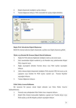 4.      Köprü oluşturmak istediğiniz sayfayı tıklayın.
       5.      Tamam düğmesini tıklayın. Web sitenizdeki bir sayfaya köprü eklediniz.




       Başka Web Adreslerine Köprü Oluşturma
       Belirli bir internet adresine köprü oluşturmak, sayfalar arası köprü oluşturma gibidir.


       Metin veya Resmin Bir Kısmını Köprü Olarak Kullanma
       1.      Başka bir Web adresine bağlamak istediğiniz metin ya da resmi seçin.
       2.      Ekle menüsünden Köprü maddesini ya da Standart araç çubuklarından Köprü
               Ekle simgesini seçin.
       3.      Bağla seçeneğinin altından Varolan dosya veya Web sayfası seçeneğini
               tıklayın.
       4.      Adres alanına köprü oluşturmak istediğiniz Web sitesinin URL'sini yazın ya da
               yapıştırın veya listeden bir Web sayfası seçmek için          Taranan Sayfalar
               seçeneğini tıklayın.
       5.      Tamam düğmesini tıklayın.


       Etkin Nokta Aracını Kullanma
       Bir nesnenin bir parçası olarak köprü eklemek için Etkin Nokta Aracı'nı
kullanabilirsiniz.
       1.      Nesneler araç çubuğundan Etkin Nokta Aracı simgesini tıklayın.
       2.      Köprü Ekle iletişim kutusundan bağlantıyı yapmak için Varolan dosya veya
               Web sayfası ya da Bu belgede yerleştir seçeneğini tıklayın


                                                                                             21
 