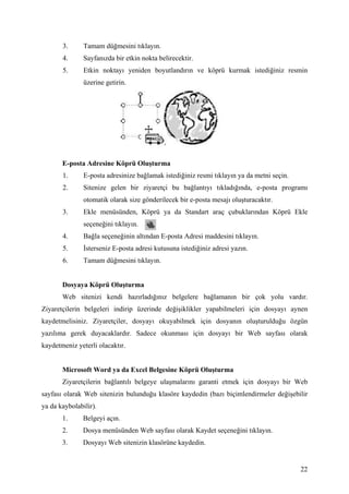 3.      Tamam düğmesini tıklayın.
       4.      Sayfanızda bir etkin nokta belirecektir.
       5.      Etkin noktayı yeniden boyutlandırın ve köprü kurmak istediğiniz resmin
               üzerine getirin.




       E-posta Adresine Köprü Oluşturma
       1.      E-posta adresinize bağlamak istediğiniz resmi tıklayın ya da metni seçin.
       2.      Sitenize gelen bir ziyaretçi bu bağlantıyı tıkladığında, e-posta programı
               otomatik olarak size gönderilecek bir e-posta mesajı oluşturacaktır.
       3.      Ekle menüsünden, Köprü ya da Standart araç çubuklarından Köprü Ekle
               seçeneğini tıklayın.
       4.      Bağla seçeneğinin altından E-posta Adresi maddesini tıklayın.
       5.       sterseniz E-posta adresi kutusuna istediğiniz adresi yazın.
       6.      Tamam düğmesini tıklayın.


       Dosyaya Köprü Oluşturma
       Web sitenizi kendi hazırladığınız belgelere bağlamanın bir çok yolu vardır.
Ziyaretçilerin belgeleri indirip üzerinde değişiklikler yapabilmeleri için dosyayı aynen
kaydetmelisiniz. Ziyaretçiler, dosyayı okuyabilmek için dosyanın oluşturulduğu özgün
yazılıma gerek duyacaklardır. Sadece okunması için dosyayı bir Web sayfası olarak
kaydetmeniz yeterli olacaktır.


       Microsoft Word ya da Excel Belgesine Köprü Oluşturma
       Ziyaretçilerin bağlantılı belgeye ulaşmalarını garanti etmek için dosyayı bir Web
sayfası olarak Web sitenizin bulunduğu klasöre kaydedin (bazı biçimlendirmeler değişebilir
ya da kaybolabilir).
       1.      Belgeyi açın.
       2.      Dosya menüsünden Web sayfası olarak Kaydet seçeneğini tıklayın.
       3.      Dosyayı Web sitenizin klasörüne kaydedin.


                                                                                           22
 