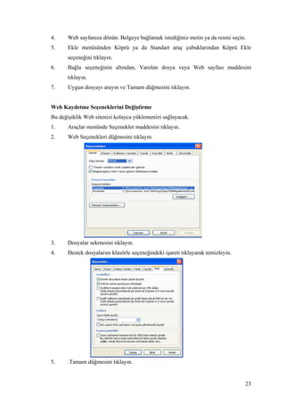 4.     Web sayfanıza dönün. Belgeye bağlamak istediğiniz metin ya da resmi seçin.
5.     Ekle menüsünden Köprü ya da Standart araç çubuklarından Köprü Ekle
       seçeneğini tıklayın.
6.     Bağla seçeneğinin altından, Varolan dosya veya Web sayfası maddesini
       tıklayın.
7.     Uygun dosyayı arayın ve Tamam düğmesini tıklayın.


Web Kaydetme Seçeneklerini Değiştirme
Bu değişiklik Web sitenizi kolayca yüklemenizi sağlayacak.
1.     Araçlar menünde Seçenekler maddesini tıklayın.
2.     Web Seçenekleri düğmesini tıklayın.




3.     Dosyalar sekmesini tıklayın.
4.     Destek dosyalarını klasörle seçeneğindeki işareti tıklayarak temizleyin.




5.     .Tamam düğmesini tıklayın.


                                                                                  23
 