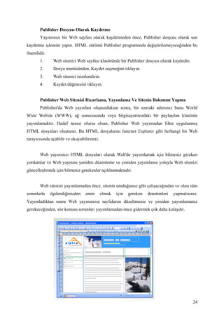 Publisher Dosyası Olarak Kaydetme
       Yayımınızı bir Web sayfası olarak kaydetmeden önce, Publisher dosyası olarak son
kaydetme işlemini yapın. HTML sürümü Publisher programında değiştirilemeyeceğinden bu
önemlidir.
       1.      Web sitenizi Web sayfası klasöründe bir Publisher dosyası olarak kaydedin.
       2.      Dosya menüsünden, Kaydet seçeneğini tıklayın.
       3.      Web sitenizi isimlendirin.
       4.      Kaydet düğmesini tıklayın.


       Publisher Web Sitenizi Hazırlama, Yayımlama Ve Sitenin Bakımını Yapma
       Publisher'da Web yayınları oluşturduktan sonra, bir sonraki adımınız bunu World
Wide Web'de (WWW), ağ sunucusunda veya bilgisayarınızdaki bir paylaşılan klasörde
yayımlamaktır. Hedef neresi olursa olsun, Publisher Web yayınından filtre uygulanmış
HTML dosyaları oluşturur. Bu HTML dosyalarını Internet Explorer gibi herhangi bir Web
tarayıcısında açabilir ve okuyabilirsiniz.


       Web yayınınızı HTML dosyaları olarak Web'de yayımlamak için bilmeniz gereken
yordamlar ve Web yayınını yeniden düzenleme ve yeniden yayımlama yoluyla Web sitenizi
güncelleştirmek için bilmeniz gerekenler açıklanmaktadır.


       Web sitenizi yayımlamadan önce, sitenin umduğunuz gibi çalışacağından ve olası tüm
sorunlarla   ilgilendiğinizden    emin       olmak   için   gereken   denetimleri   yapmalısınız.
Yayımladıktan sonra Web yayınınızın sayfalarını düzeltmeniz ve yeniden yayımlamanız
gerekeceğinden, söz konusu sorunları yayımlamadan önce gidermek çok daha kolaydır.




                                                                                              24
 