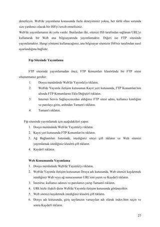 denetleyin. Web'de yayımlama konusunda fazla deneyiminiz yoksa, her türlü olası sorunda
size yardımcı olacak bir ISS'yi tercih etmelisiniz.
Web'de yayımlamanın iki yolu vardır. Bunlardan ilki, sitenizi ISS tarafından sağlanan URL'yi
kullanarak bir Web ana bilgisayarında yayımlamaktır. Diğeri ise FTP sitesinde
yayımlamaktır. Hangi yöntemi kullanacağınız, ana bilgisayar sitenizin ISS'niz tarafından nasıl
ayarlandığına bağlıdır.


       Ftp Sitesinde Yayımlama


       FTP sitesinde yayımlamadan önce, FTP Konumları klasöründe bir FTP sitesi
oluşturmanız gerekir:
       1.       Dosya menüsünde Web'de Yayımla'yı tıklatın.
       2.       Web'de Yayımla iletişim kutusunun Kayıt yeri kutusunda, FTP Konumları'nın
                altında FTP Konumlarını Ekle/Değiştir'i tıklatın.
       3.       Internet Servis Sağlayıcınızdan aldığınız FTP sitesi adını, kullanıcı kimliğini
                ve parolayı girin, ardından Tamam'ı tıklatın.
       4.       Tamam'ı tıklatın.


   Ftp sitesinde yayımlamak için aşağıdakileri yapın:
       1. Dosya menüsünde Web'de Yayımla'yı tıklatın.
       2. Kayıt yeri kutusunda FTP Konumları'nı tıklatın.
       3. Ağ Bağlantıları listesinde, istediğiniz siteyi çift tıklatın ve Web sitenizi
            yayımlamak istediğiniz klasörü çift tıklatın.
       4. Kaydet'i tıklatın.


       Web Konumunda Yayımlama
       1. Dosya menüsünde Web'de Yayımla'yı tıklatın.
       2. Web'de Yayımla iletişim kutusunun Dosya adı kutusunda, Web sitenizi kaydetmek
            istediğiniz Web veya ağ sunucusunun URL'sini yazın ve Kaydet'i tıklatın.
       3.   stenirse, kullanıcı adınızı ve parolanızı yazıp Tamam'ı tıklatın.
       4. URL'nizle ilişkili dizin Web'de Yayımla iletişim kutusunda görünecektir.
       5. Web sitenizi kaydetmek istediğiniz klasörü çift tıklatın.
       6. Dosya adı kutusunda, giriş sayfanızın varsayılan adı olarak index.htm seçin ve
            sonra Kaydet'i tıklatın.


                                                                                            27
 